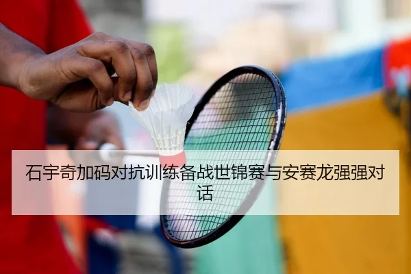 石宇奇加码对抗训练备战世锦赛与安赛龙强强对话